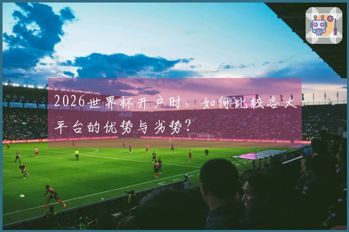 2026世界杯开户时，如何比较各大平台的优势与劣势？